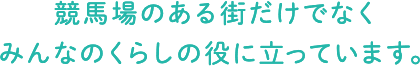 競馬場のある街だけでなくみんなのくらしの役に立っています